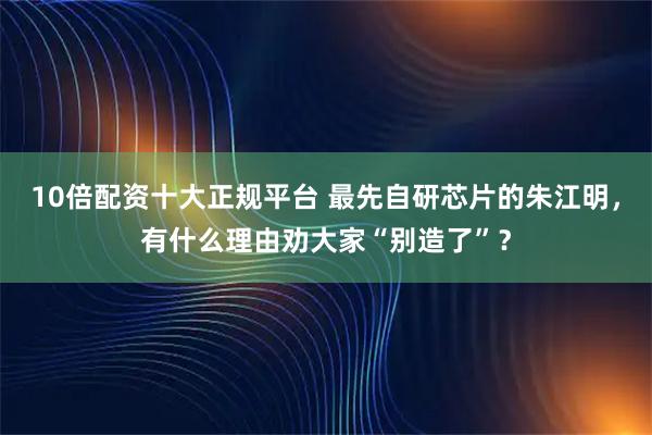 10倍配资十大正规平台 最先自研芯片的朱江明，有什么理由劝大家“别造了”？