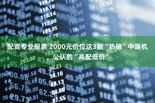 配资专业股票 2000元价位这3款“热销”中端机，公认的“高配低价”