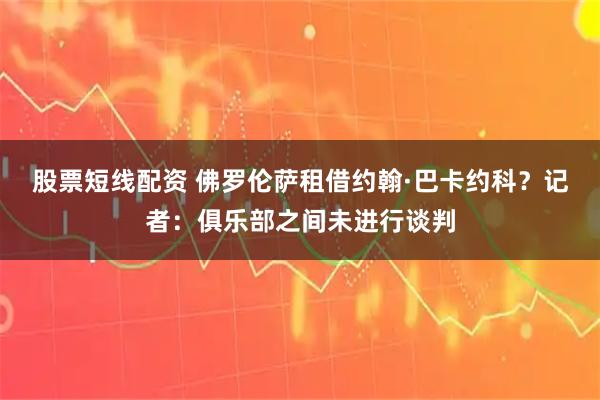 股票短线配资 佛罗伦萨租借约翰·巴卡约科？记者：俱乐部之间未进行谈判