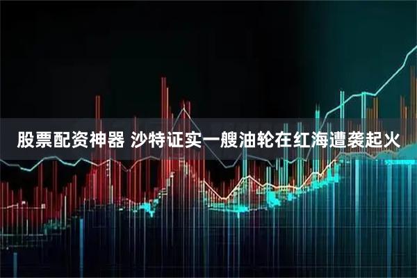 股票配资神器 沙特证实一艘油轮在红海遭袭起火