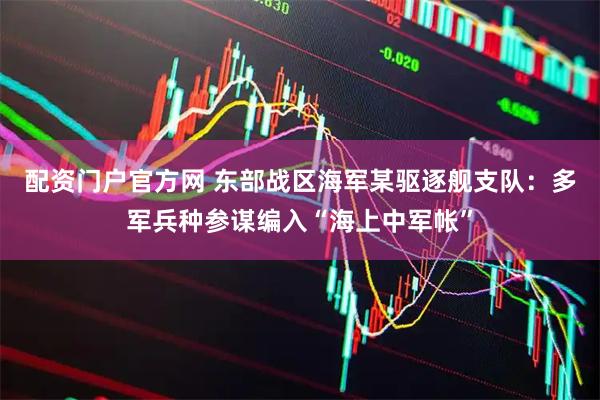 配资门户官方网 东部战区海军某驱逐舰支队：多军兵种参谋编入“海上中军帐”