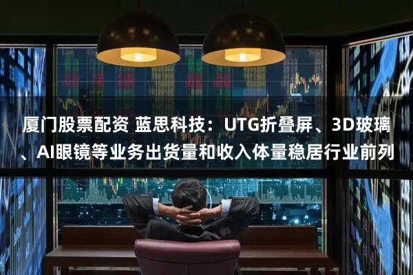 厦门股票配资 蓝思科技：UTG折叠屏、3D玻璃、AI眼镜等业务出货量和收入体量稳居行业前列