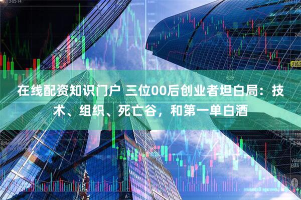 在线配资知识门户 三位00后创业者坦白局：技术、组织、死亡谷，和第一单白酒
